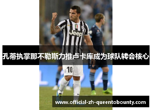 孔蒂执掌那不勒斯力推卢卡库成为球队转会核心 孔蒂执掌那不勒斯力推卢卡库成为球队转会核心